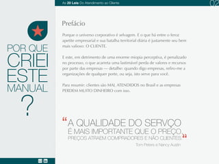 POR QUE
Porque o universo corporativo é selvagem. E o que há entre o feroz apetite empresarial e sua
batalha territorial diária é justamente seu bem mais valioso: O CLIENTE.
E este, em detrimento de uma enorme miopia perceptiva, é penalizado no processo, o que
acarreta uma lastimável perda de valores e recursos por parte das empresas (detalhe: quando
digo empresas, refiro-me a organizações de qualquer porte, ou seja, isto serve para você).
Para resumir: clientes são MAL ATENDIDOS no Brasil e as empresas PERDEM MUITO
DINHEIRO com isso.
ESTE
MANUAL
CRIEI
Prefácio.
A QUALIDADE DO SERVIÇO
É MAIS IMPORTANTE QUE O PREÇO.
PREÇOS ATRAEM COMPRADORES E NÃO CLIENTES.
Tom Peters e Nancy Austin
02
?
As 20 LEIS do Atendimento ao Cliente
 