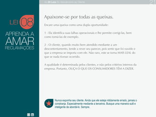 APRENDA A
Encare uma queixa como uma dupla oportunidade:
1 - Ela identifica suas falhas operacionais e lhe permite corrigi-las, bem como tomá-las de exemplo.
2 - O cliente, quando muito bem atendido mediante a um descontentamento, tende a rever seu
parecer, pois sente que foi ouvido e que a empresa se importa com ele. Não raro, este se torna
MAIS LEAL do que se nada tivesse ocorrido.
A qualidade é determinada pelos clientes, e não pelos critérios internos da empresa. Portanto,
OUÇA O QUE OS CONSUMIDORES TÊM A DIZER.
08
Nunca exponha seu cliente. Ainda que ele esteja nitidamente errado, jamais o
constranja. Especialmente mediante a terceiros. Busque uma maneira sutil e
inteligente de abordá-lo. Sempre.
Apaixone-se por todas as queixas.
AMARRECLAMAÇÕES
LEI
As 20 LEIS do Atendimento ao Cliente 21
 