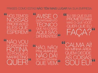 NÃO, NÃO!
PRA AMANHÃ
NÃO DÁ!SÓ PRA SEMANA
QUE VEM.
EU SEI QUE ELES
PROMETERAM,
MAS O QUE VOCÊ
QUER QUE EU
FAÇA?
CALMA AÍ!
NA MINHA ÁREA
QUEM DECIDE
AS COISAS
SOU EU!
AVISE O
DEPARTAMENTO
TÉCNICO
QUE AS COISAS
AQUI SÃO
DIFERENTES!
NÃO VOU
MUDAR MINHA
ROTINASÓ PORQUE O
MARKETING
QUER!
NÓS TEMOS
NOSSAS
PRIORIDADES.
ELES QUE
ESPEREM!
 