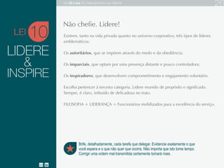 LIDERE
Existem, tanto na vida privada quanto no universo corporativo, três tipos de líderes emblemáticos:
Os autoritários, que se impõem através do medo e da obediência;
Os imparciais, que optam por uma presença distante e pouco controladora;
Os inspiradores, que desenvolvem comprometimento e engajamento voluntário.
Escolha pertencer à terceira categoria. Lidere munido de propósito e significado. Sempre, é claro,
imbuído de delicadeza no trato.
FILOSOFIA + LIDERANÇA = Funcionários mobilizados para a excelência do serviço.
10
Brife, detalhadamente, cada tarefa que delegar. Evidencie exatamente o que
você espera e o que não quer que ocorra. Não importa que isto tome tempo.
Corrigir uma ordem mal transmitida certamente tomará mais.
Não chefie. Lidere!
&
INSPIRE
LEI
As 20 LEIS do Atendimento ao Cliente 26
 