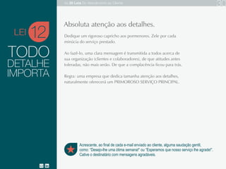 TODO
Dedique um rigoroso capricho aos pormenores. Zele por cada minúcia do serviço prestado.
Ao fazê-lo, uma clara mensagem é transmitida a todos acerca de sua organização (clientes
e colaboradores), de que atitudes antes toleradas, não mais serão. De que a complacência
ficou para trás.
Regra: uma empresa que dedica tamanha atenção aos detalhes, naturalmente oferecerá um
PRIMOROSO SERVIÇO PRINCIPAL.
12
Acrescente, ao final de cada e-mail enviado ao cliente, alguma saudação gentil,
como: “Desejo-lhe uma ótima semana!“ ou “Esperamos que nosso serviço o agrade!”.
Cative o destinatário com mensagens agradáveis.
Absoluta atenção aos detalhes.
DETALHE
IMPORTA
LEI
As 20 LEIS do Atendimento ao Cliente 30
 