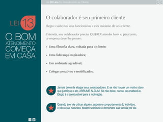 O BOM
Regra: cuide dos seus funcionários e eles cuidarão de seu cliente.
Entenda, seu colaborador precisa QUERER atender bem e, para tanto, a empresa deve lhe prover:
Uma filosofia clara, voltada para o cliente;
Uma liderança inspiradora;
Um ambiente agradável;
Colegas proativos e mobilizados.
13
Quando tiver de criticar alguém, aponte o comportamento do indivíduo,
não a sua natureza. Mostre solicitude e demonstre sua torcida por ele.
O colaborador é seu primeiro cliente.
ATENDIMENTO
COMEÇA
EM CASA
Jamais deixe de elogiar seus colaboradores. E se não houver um motivo claro
que justifique o ato, ARRUME ALGUM. Só não deixe, nunca, de enaltecê-lo.
Elogio é o combustível para a motivação.
LEI
As 20 LEIS do Atendimento ao Cliente 33
 