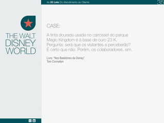 DISNEY
A tinta dourada usada no carrossel do parque
Magic Kingdom é à base de ouro 23 K.
Pergunta: será que os visitantes a perceberão?
É certo que não. Porém, os colaboradores, sim.
THE WALT
CASE:
Livro: “Nos Bastidores da Disney”
Tom Connellan
WORLD
As 20 LEIS do Atendimento ao Cliente 35
 