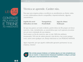 CONTRATE
Para que uma empresa atinja a excelência no atendimento ao cliente, todos os seus
colaboradores devem compartilhar, impreterivelmente, algumas características:
Espírito de servir Transparência Jogo de cintura
Delicadeza no trato Proatividade Dedicação
Sei que isso parece um tanto evidente, porém, deixe-me propor um breve exercício. Liste,
mentalmente, as características que você esperaria encontrar em um novo contratado da
sua empresa.
Você notará, ao fim do exercício, que, se não 100% dos atributos enumerados, 95% são de
ordem pessoal e não técnica. Isso ocorre porque você, assim como qualquer um, deseja
relacionar-se com PESSOAS AMÁVEIS.
Agora responda: por que aquele colaborador grosseiro permanece na sua empresa, mesmo?
14
Não contrate pessoas intratáveis, em hipótese alguma, por mais competentes que
elas se mostrem. O relacionamento interpessoal insatisfatório configura a principal
razão para o mau funcionamento de uma empresa.
Técnica se aprende. Caráter não.
PELA ATITUDE
E TREINE
AS HABILIDADES
LEI
As 20 LEIS do Atendimento ao Cliente 36
 