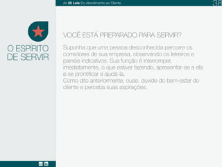 DE SERVIR
Suponha que uma pessoa desconhecida percorre os
corredores de sua empresa, observando, hesitante,
os letreiros e painéis indicativos. Sua função é
interromper, imediatamente, o que estiver fazendo,
apresentar-se a ela e se prontificar a ajudá-la.
Como dito anteriormente, ouse, duvide do bem-estar
do cliente e perceba suas aspirações.
O ESPÍRITO
VOCÊ ESTÁ PREPARADO PARA SERVIR?
As 20 LEIS do Atendimento ao Cliente 38
 