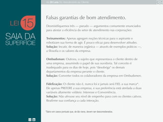 SAIA DA
Desmistifiquemos três — pseudo — argumentos comumente enunciados para atestar a eficiência do
setor de atendimento nas corporações:
Treinamentos: geralmente agregam apenas noções técnicas para o aspirante e robotizam sua forma de
agir. É pouco eficaz para desenvolver atitudes.
Solução: Incutir, através de exemplos práticos, a filosofia e os valores da empresa.
Ombudsman: Outrora, o sujeito que representava o cliente dentro de uma empresa, assumindo o papel
de ouvidoria. Tal conceito é inadequado para os dias de hoje, pois “desobriga” os demais departamentos
da empresa perante o cliente.
Solução: Converter todos os colaboradores da empresa em Ombudsmen.
Fidelização: O cliente não é, nunca foi e jamais será FIEL a sua marca*. Ele apenas PREFERE a sua
empresa, e sua preferência está atrelada a duas variáveis altamente voláteis: Interesse e Conveniência.
Solução: Não afrouxe seu nível de empenho para com os clientes cativos. Reafirme sua confiança a
cada interação.
15
Falsas garantias de bom atendimento.
SUPERFÍCIE
*Salvo em casos pontuais que, de tão raros, devem ser desconsiderados.
LEI
As 20 LEIS do Atendimento ao Cliente 39
 