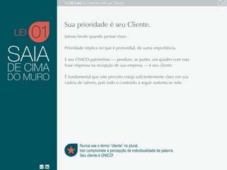 SAIA
Jamais hesite quando pensar nisso.
Prioridade implica no que é primordial, de suma importância.
E seu ÚNICO patrimônio — pendure, se puder, um quadro com esta frase na
recepção de sua empresa — é seu cliente.
É fundamental que este preceito esteja suficientemente claro em sua cadeia
de valores, pois todo o conteúdo a seguir sustenta-se nele.DO MURO
DE CIMA
01
Nunca use o termo “cliente” no plural.
Isto compromete a percepção de individualidade da palavra.
Seu cliente é ÚNICO!
Sua prioridade é seu cliente.
LEI
As 20 LEIS do Atendimento ao Cliente 04
 