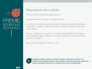 PREMIE,
Deixe seu cliente ciente de seu apreço por ele.
Jamais permita que ele ignore, ou duvide deste fato.
Seu cliente é um indivíduo carente, emotivo e altamente suscetível a delicadezas. É capaz de
relacionar-se com as empresas, fundado naquilo que recebe destas.
Portanto, exponha a ele o quanto você o estima, por intermédio de um sistema de recompensas
original e palpável, no qual ele experimente a sensação de fazer parte da empresa.
Faça-o sentir-se prestigiado. Atenha-se a isso!
17
Esqueça as canetas, squeezes, pendrives, chaveiros e calendários. Encontre uma
bonificação que realmente agrade o cliente. Viagens, pacotes de experiência, gastronomia
exótica e atividades lúdicas são mais indicados, pois tornam-se inesquecíveis.
Relacione-se com o cliente.
BONIFIQUE,
RECONHEÇA
!
LEI
As 20 LEIS do Atendimento ao Cliente 43
 