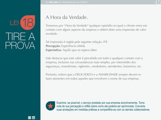 TIRE A
Tomamos por “Hora da Verdade” qualquer episódio no qual o cliente entra em contato com
algum aspecto da empresa e obtém disto uma impressão de valor recebido.
Tal impressão é regida pela seguinte relação: P/E
Percepção: Experiência obtida
Expectativa: Aquilo que se espera obter
Vale destacar que este valor é percebido em todo e qualquer contato com a empresa,
inclusive nas circunstâncias mais simples, por intermédio dos seguranças, manobristas,
vigilantes, vendedores, atendentes, faxineiros etc.
Portanto, reitero que a DELICADEZA e a AMABILIDADE sempre devem se fazer presentes
em todos aqueles que envolvem o nome de sua empresa.
18
Examine, se possível, o serviço prestado por sua empresa anonimamente. Tome
nota de sua percepção e reflita sobre como ela poderia ser aprimorada. Converta
suas anotações em medidas práticas e compartilhe-as com os demais colaboradores.
A Hora da Verdade.
PROVA
LEI
As 20 LEIS do Atendimento ao Cliente 45
 