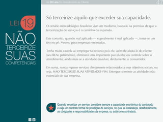 NÃO
O cenário mercadológico brasileiro vive um modismo, baseado na premissa de
que a terceirização de serviços é o caminho da expansão.
Este conceito, quando mal aplicado — e geralmente é mal aplicado —, torna-se
um tiro no pé. Mesmo para empresas renomadas.
Tenha muita cautela ao empregar tal recurso pois ele, além de afastá-lo do cliente
(seu REAL patrimônio), eliminará uma importante parcela do seu controle sobre o
atendimento, ainda mais se a atividade envolver, diretamente, o consumidor.
Em suma, nunca repasse serviços diretamente relacionados a seus objetivos
sociais, ou seja, NÃO TERCEIRIZE SUAS ATIVIDADES-FIM. Entregue somente
as atividades não essenciais de sua empresa.
19
Quando terceirizar um serviço, considere sempre a capacidade econômica do contratado
e exija um contrato formal de prestação de serviços, no qual se estabeleça, detalhadamente,
as obrigações e responsabilidades da empresa, ou autônomo contratado.
Só terceirize aquilo que exceder sua capacidade.
TERCEIRIZE
SUASCOMPETÊNCIAS
LEI
As 20 LEIS do Atendimento ao Cliente 47
 