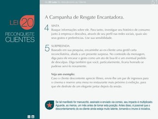 RECONQUISTE
Se tal manifesto for manuscrito, assinado e enviado via correio, seu impacto é multiplicado.
Aguarde, ao menos, um mês antes de tomar esta posição. Antes disso, é possível que o
descontentamento do ex-cliente ainda esteja muito latente, tornando-o imune à iniciativa.
A Campanha de Resgate Encantadora.
CLIENTES
SINTA
Busque informações sobre ele. Para tanto, investigue seu histórico de consumo junto à
empresa e descubra, através de seu perfil nas redes sociais, quais são seus gostos e
preferências. Use sua sensibilidade.
SURPREENDA
Baseado em sua pesquisa, encaminhe ao ex-cliente uma gentil carta reconciliatória, aliada a
um presente surpresa. No conteúdo da mensagem, diga para ele encarar o gesto como um ato
de boa-fé e um eventual pedido de desculpas. Diga também que você, particularmente, ficaria
honrado se pudesse servi-lo novamente.
Veja um exemplo:
Caso o cliente descontente aprecie filmes, envie-lhe um par de ingressos para o cinema e
reserve uma mesa no restaurante mais próximo à exibição, para que ele desfrute de um
elegante jantar depois da sessão.
20LEI
4
5
As 20 LEIS do Atendimento ao Cliente 51
 