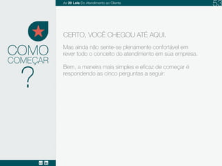 Mas ainda não se sente plenamente confortável em
rever todo o conceito do atendimento em sua empresa.
Bem, a maneira mais simples e eficaz de começar é
respondendo as cinco perguntas a seguir:
COMO
CERTO, VOCÊ CHEGOU ATÉ AQUI.
COMEÇAR
?
As 20 LEIS do Atendimento ao Cliente 53
 