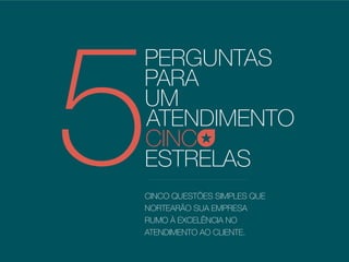 PERGUNTAS
PARA
UM
ATENDIMENTO
5ESTRELAS
CINC
CINCO QUESTÕES SIMPLES QUE
NORTEARÃO SUA EMPRESA
RUMO À EXCELÊNCIA NO
ATENDIMENTO AO CLIENTE.
 