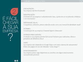 É FÁCIL
LOCALIZAÇÃO:
IDENTIFICAÇÃO:
IDENTIDADE VISUAL:
NÚMERO:
ENTRADA PARA CLIENTES:
MAPA:
ESTACIONAMENTO:
Sua empresa está bem localizada?
A fachada de sua empresa é suficientemente clara, a ponto de ser reconhecida à distância
e em movimento?
A arquitetura, uniformes, pintura estão de acordo com o seu manual de identidade visual?
A numeração de sua empresa é bastante legível e destacada?
A entrada se sua empresa permite fácil acesso? Inclusive para cadeirantes, idosos e portadores de deficiência física?
Sua empresa está cadastrada no Google Maps e em outros sistemas de rastreamento?
Existe uma página em seu site intitulada “como chegar”?
Sua empresa possui vagas disponíveis ou convênio com algum estacionamento razoavelmente próximo?
CHEGAR
À SUA
EMPRESA
2
?
As 20 LEIS do Atendimento ao Cliente 77
 