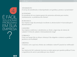 É FÁCIL
ATENDIMENTO
AUTONOMIA
BUROCRACIA
CADASTRO
COBRANÇA
CRÉDITOS
SAC
O serviço de atendimento é desempenhado com gentileza, presteza e proatividade?
Os atendentes de sua empresa gozam de autonomia suficiente para resolver, imediatamente, os problemas
dos clientes?
Sua empresa exige documentação excedente ou desnecessária? A burocratização é desestimulante?
Sua empresa condiciona o atendimento ao cliente a algum tipo de sistema de cadastro? A ficha de cadastro é
demasiadamente longa?
Como sua equipe lida ao efetuar cobranças? São elegantes e amáveis ou perdem a paciência com facilidade?
A maneira com a qual seus clientes são creditados é afável? É possível ser melhorada?
Seu sistema de SAC realmente funciona ou existe apenas por questões políticas? Como a experiência de usá-
lo é percebida por seus clientes?
SOLUCIONAR
EM SUA
EMPRESA
4
?
PROBLEMAS
As 20 LEIS do Atendimento ao Cliente 79
 