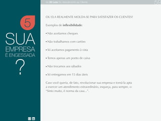 SUA
OU ELA REALMENTE MOLDA-SE PARA SATISFAZER OS CLIENTES?
Exemplos de inflexibilidade:
Não aceitamos cheques
Não trabalhamos com cartões
Só aceitamos pagamento à vista
Temos apenas um ponto de caixa
Não trocamos aos sábados
Só entregamos em 15 dias úteis
Caso você queria, de fato, revolucionar sua empresa e torná-la apta a exercer
um atendimento extraordinário, esqueça, para sempre, o:
“Sinto muito, é norma da casa...”.
EMPRESA
5
?
É ENGESSADA
As 20 LEIS do Atendimento ao Cliente 80
 