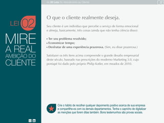 A REAL
Seu cliente é um indivíduo que percebe o serviço de forma emocional e almeja,
basicamente, três coisas (ainda que não tenha ciência disso):
Ter seu problema resolvido;
Economizar tempo;
Desfrutar de uma experiência prazerosa. (Sim, eu disse prazerosa.)
Satisfazer os três itens acima compreende o grande desafio empresarial deste
século, baseado nas prescrições do moderno Marketing 3.0, cujo pontapé foi dado
pelo próprio Philip Kotler, em meados de 2010.
CLIENTE
AMBIÇÃO DO
02
Crie o hábito de recolher qualquer depoimento positivo acerca de sua empresa
e compartilhe-os com os demais departamentos. Tenha o capricho de digitalizar
as menções que forem ditas também. Bons testemunhos são provas sociais.
MIRE
O que o cliente realmente deseja.
LEI
As 20 LEIS do Atendimento ao Cliente 06
 