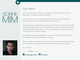 Gian Saléro
Sou um profissional de marketing, especialista em atendimento ao cliente e, sobretudo, um
sujeito fascinado por pessoas.
Vale lembrar que todo o conteúdo deste manual implica a RELAÇÃO ENTRE PESSOAS,
através de uma NOVA FILOSOFIA empresarial.
Como mencionei anteriormente, produzi este material com o intuito de fomentar uma melhora
significativa no setor de atendimento das empresas, pois, além de assisti-las perderem muito
dinheiro com mau atendimento, também sou cliente e careço ser melhor atendido.
EU QUERO SABER A SUA OPINIÃO. O que achou deste manual? O conteúdo apresentado
lhe foi útil? Comunique-se comigo!
Presto consultorias, ministro palestras sobre o tema e respondo quaisquer dúvidas ou
observações que chegarem até mim. Ficaria honrado em poder ajudá-lo.
SOBRE
MIM
giansalero@gmail.com Gian Saléro
As 20 LEIS do Atendimento ao Cliente 61
 