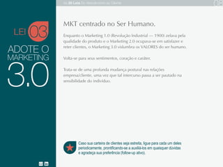 ADOTE O
Enquanto o Marketing 1.0 (Revolução Industrial — 1900) zelava pela qualidade do
produto e o Marketing 2.0 ocupava-se em satisfazer e reter clientes, o Marketing 3.0
vislumbra os VALORES do ser humano.
Volta-se para seus sentimentos, coração e caráter.
Trata-se de uma profunda mudança postural nas relações empresa/cliente, uma vez
que tal intercurso passa a ser pautado na sensibilidade do indivíduo.
MARKETING
03
Caso sua carteira de clientes seja estreita, ligue para cada um deles
periodicamente, prontificando-se a auxiliá-los em quaisquer dúvidas
e agradeça sua preferência (follow-up ativo).
3.0
MKT centrado no Ser Humano.
LEI
As 20 LEIS do Atendimento ao Cliente 08
 