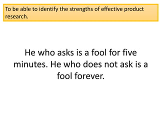 To be able to identify the strengths of effective product
research.
He who asks is a fool for five
minutes. He who does not ask is a
fool forever.
 