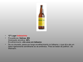 12º Lugar  Indaiazinha Procedência:  Salinas, MG Graduação alcoólica:  48% Envelhecimento:  oito anos em bálsamo De cor dourada, passa por longo envelhecimento no bálsamo, o que dá a ela um sabor ligeiramente semelhante ao de amêndoa. "Para se beber de joelhos", diz Weimann. 