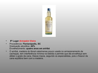   8º Lugar  Armazém Vieira Procedência:  Florianópolis, SC Graduação alcoólica:  44% Envelhecimento:  quatro anos em ariribá O ariribá, madeira do litoral catarinense pouco usada no armazenamento de cachaças, tem interferência mínima na bebida e permite que ela envelheça sem afetar o gosto da cana. Desce macia, segundo os especialistas, pois o frescor da cana equilibra bem com a madeira. 