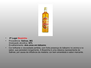   6º Lugar  Boazinha Procedência:  Salinas, MG Graduação alcoólica:  42% Envelhecimento:  dois anos em bálsamo Cor brilhante e viscosidade perfeita, com forte presença do bálsamo no aroma e no sabor, que persistem longamente. A Boazinha é uma clássica representante de Salinas, por causa da influência da madeira: cor bem amarelada e sabor marcante. 