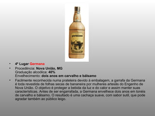 4º Lugar  Germana Procedência:  Nova União, MG Graduação alcoólica:  40% Envelhecimento:  dois anos em carvalho e bálsamo Facilmente reconhecida numa prateleira devido à embalagem, a garrafa da Germana é toda revestida de folhas secas de bananeira por mulheres artesãs do Engenho de Nova União. O objetivo é proteger a bebida da luz e do calor e assim manter suas características. Antes de ser engarrafada, a Germana envelhece dois anos em tonéis de carvalho e bálsamo. O resultado é uma cachaça suave, com sabor sutil, que pode agradar também ao público leigo. 