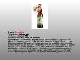 3º Lugar  Canarinha Procedência:  Salinas, MG Graduação alcoólica:  44% Envelhecimento:  três anos em bálsamo A procedência e o sobrenome do produtor são belas credenciais. Produzida em Salinas, a Canarinha é feita por Noé Santiago, sobrinho de Anísio Santiago, criador da famosa cachaça Havana (veja abaixo). Antes de ser embalada nas tradicionais garrafas de cerveja, ela é envelhecida por três anos em tonéis de bálsamo, o que lhe confere uma cor suave, amarelinha, e um sabor levemente apimentado, típico das aguardentes de Salinas. Para Weimann, a cor dourada como um champagne, o sabor frutado e o buquê de flores do campo e capim fazem a diferença. "É uma cachaça das mais puras, equilibrada, persistente e excelente", garante Weimann. 
