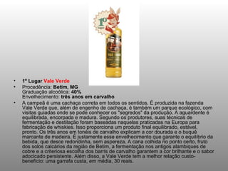 1º Lugar  Vale Verde Procedência:  Betim, MG Graduação alcoólica:  40% Envelhecimento:  três anos em carvalho A campeã é uma cachaça correta em todos os sentidos. É produzida na fazenda Vale Verde que, além de engenho de cachaça, é também um parque ecológico, com visitas guiadas onde se pode conhecer os "segredos" da produção. A aguardente é equilibrada, encorpada e madura. Segundo os produtores, suas técnicas de fermentação e destilação foram baseadas naquelas praticadas na Europa para fabricação de whiskies. Isso proporciona um produto final equilibrado, estável, pronto. Os três anos em tonéis de carvalho explicam a cor dourada e o buquê marcante de madeira. É justamente esse envelhecimento que garante o equilíbrio da bebida, que desce redondinha, sem aspereza. A cana colhida no ponto certo, fruto dos solos calcários da região de Betim, a fermentação nos antigos alambiques de cobre e a criteriosa escolha dos barris de carvalho garantem a cor brilhante e o sabor adocicado persistente. Além disso, a Vale Verde tem a melhor relação custo-benefício: uma garrafa custa, em média, 30 reais. 