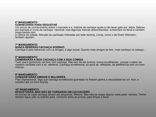 6º MANDAMENTO CONHECERÁS PARA DEGUSTAR Um pouco de conhecimento sobre o mercado e a  história da cachaça ajuda a não levar gato por  lebre. Salinas, por exemplo,é ícone da cachaça  nacional, mas algumas marcas desconhecidas  embarcam na fama e vendem pinga barata com  a rubrica da cidade. Atenção às cachaças indicadas por este ranking. Livros, como o de Erwin Weimann, também ajudam. 7º MANDAMENTO NUNCA BEBERÁS CACHAÇA SOZINHO Cachaça é para bebericar com os amigos, é algo social. Quanto mais amigos se tem, mais cachaça na cabeça... 8º MANDAMENTO COMBINARÁS A BOA CACHAÇA COM A BOA COMIDA Tudo que é gorduroso vai bem com cachaça. Mas tem de ser branca, nunca envelhecida,  porque o sabor da madeira compete com o do  alimento. Cachaça envelhecida, só após as  refeições, de preferência com um bom charuto. 9º MANDAMENTO CONQUISTARÁS AMIGOS E MULHERES Para impressionar, diga que cachaça envelhecida guardada no freezer ganha a viscosidade de um  licor, e substitui até um bom brandy. 10º MANDAMENTO DEGUSTARÁS, MAS NÃO SE TORNARÁS UM CACHACEIRO As provas de cada cachaça devem ser pequenas. Mesmo. Mas não se cospe depois- seria pedir  demais. Tenha sempre água, pão ou bolinho para  consumir entre as provas, para limpar a boca  
