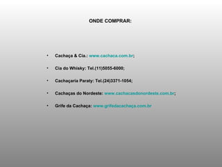 ONDE COMPRAR:   Cachaça & Cia.:  www.cachaca.com.br ;  Cia do Whisky: Tel.(11)5055-6000;  Cachaçaria Paraty: Tel.(24)3371-1054;  Cachaças do Nordeste:  www.cachacasdonordeste.com.br ;  Grife da Cachaça:  www.grifedacachaça.com.br   