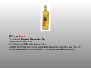 17º Lugar  Abaíra Procedência: Chapada Diamantina, BA Graduação alcoólica:  42% Envelhecimento:  três anos em carvalho Límpida e brilhante, com aroma suave. Nela prevalece o carvalho, que virou um símbolo de qualidade entre destilados, por causa dos whiskies e cognacs. 