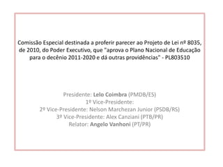 Comissão Especial destinada a proferir parecer ao Projeto de Lei nº 8035,
de 2010, do Poder Executivo, que "aprova o Plano Nacional de Educação
para o decênio 2011-2020 e dá outras providências" - PL803510
Presidente: Lelo Coimbra (PMDB/ES)
1º Vice-Presidente:
2º Vice-Presidente: Nelson Marchezan Junior (PSDB/RS)
3º Vice-Presidente: Alex Canziani (PTB/PR)
Relator: Angelo Vanhoni (PT/PR)
 