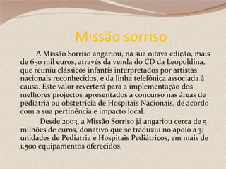 Missão sorriso A Missão Sorriso angariou, na sua oitava edição, mais de 650 mil euros, através da venda do CD da Leopoldina, que reuniu clássicos infantis interpretados por artistas nacionais reconhecidos, e da linha telefónica associada à causa. Este valor reverterá para a implementação dos melhores projectos apresentados a concurso nas áreas de pediatria ou obstetrícia de Hospitais Nacionais, de acordo com a sua pertinência e impacto local.  Desde 2003, a Missão Sorriso já angariou cerca de 5 milhões de euros, donativo que se traduziu no apoio a 31 unidades de Pediatria e Hospitais Pediátricos, em mais de 1.500 equipamentos oferecidos. 