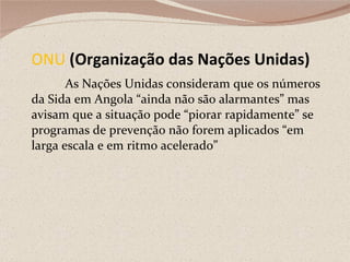 ONU  (Organização das Nações Unidas) As Nações Unidas consideram que os números da Sida em Angola “ainda não são alarmantes” mas avisam que a situação pode “piorar rapidamente” se programas de prevenção não forem aplicados “em larga escala e em ritmo acelerado” 