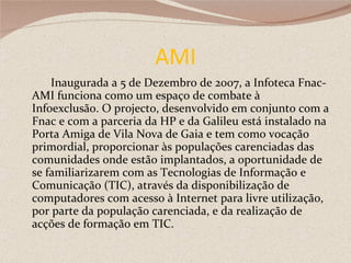 AMI Inaugurada a 5 de Dezembro de 2007, a Infoteca Fnac-AMI funciona como um espaço de combate à Infoexclusão. O projecto, desenvolvido em conjunto com a Fnac e com a parceria da HP e da Galileu está instalado na Porta Amiga de Vila Nova de Gaia e tem como vocação primordial, proporcionar às populações carenciadas das comunidades onde estão implantados, a oportunidade de se familiarizarem com as Tecnologias de Informação e Comunicação (TIC), através da disponibilização de computadores com acesso à Internet para livre utilização, por parte da população carenciada, e da realização de acções de formação em TIC. 