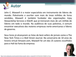 John C. Maxwell é o maior especialista em treinamento de líderes do
mundo. Palestrante e escritor com mais de treze milhões de livros
vendidos, Maxwell é também fundador das organizações Injoy
Stewardship Services e EQUIP, que já treinaram mais de um milhão de
líderes em todo o mundo. Na audiência de suas palestras, é comum
encontrar executivos das maiores empresas norte-americanas e líderes
de governo.
Seus livros já alcançaram as listas de best-sellers de jornais como o The
New York Times e o Wall Street Journal. No aniversário de 10 anos da
livraria virtual Amazon.com, Maxwell foi um dos 25 autores escolhidos
para o Hall da Fama da empresa.
http://www.submarino.com.br/portal/Artista/40598/+john+c.+maxwell em 06/05/2012 visitado as 16:44
 
