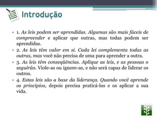 • 1. As leis podem ser aprendidas. Algumas são mais fáceis de
compreender e aplicar que outras, mas todas podem ser
aprendidas.
• 2. As leis têm valor em si. Cada lei complementa todas as
outras, mas você não precisa de uma para aprender a outra.
• 3. As leis têm conseqüências. Aplique as leis, e as pessoas o
seguirão. Viole-as ou ignore-as, e não será capaz de liderar os
outros.
• 4. Estas leis são a base da liderança. Quando você aprende
os princípios, depois precisa praticá-los e os aplicar a sua
vida.
 