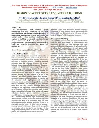 Syed Firoz, Sarath Chandra Kumar B, S.Kanakambara Rao / International Journal of Engineering
Research and Applications (IJERA) ISSN: 2248-9622 www.ijera.com
Vol. 2, Issue 2,Mar-Apr 2012, pp.267-272
267 | P a g e
DESIGN CONCEPT OF PRE ENGINEERED BUILDING
Syed Firoz1
, Sarath Chandra Kumar B1
, S.Kanakambara Rao2
1
(students, Department of Civil engineering, K L University, Vaddeswaram, A.P.-522502, India)
2
(Assoc Professor, Department of Civil engineering, K L University, Vaddeswaram, A.P.-522502, India)
ASTRACT:
The pre-engineered steel building system
construction has great advantages to the single
storey buildings, practical and efficient alternative to
conventional buildings, the System representing one
central model within multiple disciplines. Pre-
engineered building creates and maintains in real
time multidimensional, data rich views through a
project support is currently being implemented by
Staad pro software packages for design and
engineering.
Keywords: pre-engineered building, STAAD pro.
1. INTRODUCTION
A tall steel building is not more in the total number of
tall steel structures that are built around the world. A
large steel structures being built are only single storey
buildings for industrial purpose. Secondary structural
members span the distance between the primary
building frames of metal building systems. They play a
complex role that extends beyond supporting roof and
wall covering and carrying exterior loads to main
frames. Secondary structurals, as these members are
sometimes called, may serve as flange bracing for
primary framing and may function as a part of the
building’s lateral load–resisting system. Roof secondary
members, known as purlins, often form an essential part
of horizontal roof diaphragms; wall secondary
members, known as girts, are frequently found in wall
bracing assemblies. The majority of steel structures
being built are only low-rise buildings, which are
generally of one storey only. Industrial buildings, a sub-
set of low-rise buildings are normally used for steel
plants, automobile industries, light, utility and process
industries, thermal power stations, warehouses,
assembly plants, storage, garages, small scale industries,
etc. These buildings require large column free areas.
Hence interior columns, walls and partitions are often
eliminated or kept to a minimum. Most of these
buildings may require adequate headroom for use of an
overhead traveling crane. A third type of secondary
framing, known by the names of eave strut, eave purlin,
or eave girt, acts as part purlin and part girt—its top
flange supports roof panels, its web, wall siding. Girts,
purlins, and eave struts exhibit similar structural
behaviour. Since most secondary members normally
encountered in metal building systems are made of cold-
formed steel, our discussion starts with some relevant
issues in design of cold-formed steel structures.
Pre-Engineered Buildings
The scientific-sounding term pre-engineered buildings
came into being in the 1960s. The buildings were ―pre-
engineered‖ because, like their ancestors, they relied
upon standard engineering designs for a limited number
of off-the-shelf configurations. Several factors made
this period significant for the history of metal buildings.
First, the improving technology was constantly
expanding the maximum clear-span capabilities of metal
buildings. The first rigid-frame buildings introduced in
the late 1940s could span only 40 ft. In a few years, 50-,
60-, and 70-ft buildings became possible. By the late
1950s, rigid frames with 100-ft spans were made, ribbed
metal panels became available, allowing the buildings to
look different from the old tired corrugated appearance.
Third, collared panels were introduced by Strand-Steel
Corp. in the early 1960s, permitting some design
individuality. At about the same time, continuous span
cold-formed Z purlins were invented (also by Strand-
Steel), the first factory-insulated panels were developed
by Butler, and the first UL-approved metal roof
appeared on the market.1st And last, but not least, the
first computer-designed metal buildings also made their
debut in the early 1960s. With the advent of
computerization, the design possibilities became almost
limitless. All these factors combined to produce a new
metal-building boom in the late 1950s and early 1960s.
As long as the purchaser could be restricted to standard
designs, the buildings could be properly called pre-
engineered. Once the industry started to offer custom-
designed metal buildings to fill the particular needs of
each client, the name pre-engineered building became
somewhat of a misnomer. In addition, this term was
uncomfortably close to, and easily confused with, the
unsophisticated prefabricated buildings, with which the
new industry did not want to be associated. Despite the
fact that the term pre-engineered buildings is still widely
used, and will be often found even in this book, the
industry now prefers to call its product metal building
systems.
 