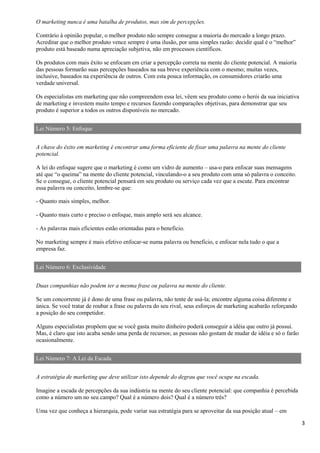 3
O marketing nunca é uma batalha de produtos, mas sim de percepções.
Contrário à opinião popular, o melhor produto não sempre consegue a maioria do mercado a longo prazo.
Acreditar que o melhor produto vence sempre é uma ilusão, por uma simples razão: decidir qual é o “melhor”
produto está baseado numa apreciação subjetiva, não em processos científicos.
Os produtos com mais êxito se enfocam em criar a percepção correta na mente do cliente potencial. A maioria
das pessoas formarão suas percepções baseados na sua breve experiência com o mesmo; muitas vezes,
inclusive, baseados na experiência de outros. Com esta pouca informação, os consumidores criarão uma
verdade universal.
Os especialistas em marketing que não compreendem essa lei, vêem seu produto como o herói da sua iniciativa
de marketing e investem muito tempo e recursos fazendo comparações objetivas, para demonstrar que seu
produto é superior a todos os outros disponíveis no mercado.
Lei Número 5: Enfoque
A chave do êxito em marketing é encontrar uma forma eficiente de fixar uma palavra na mente do cliente
potencial.
A lei do enfoque sugere que o marketing é como um vidro de aumento – usa-o para enfocar suas mensagens
até que “o queima” na mente do cliente potencial, vinculando-o a seu produto com uma só palavra o conceito.
Se o consegue, o cliente potencial pensará em seu produto ou serviço cada vez que a escute. Para encontrar
essa palavra ou conceito, lembre-se que:
- Quanto mais simples, melhor.
- Quanto mais curto e preciso o enfoque, mais amplo será seu alcance.
- As palavras mais eficientes estão orientadas para o beneficio.
No marketing sempre é mais efetivo enfocar-se numa palavra ou beneficio, e enfocar nela tudo o que a
empresa faz.
Lei Número 6: Exclusividade
Duas companhias não podem ter a mesma frase ou palavra na mente do cliente.
Se um concorrente já é dono de uma frase ou palavra, não tente de usá-la; encontre alguma coisa diferente e
única. Se você tratar de roubar a frase ou palavra do seu rival, seus esforços de marketing acabarão reforçando
a posição do seu competidor.
Alguns especialistas propõem que se você gasta muito dinheiro poderá conseguir a idéia que outro já possui.
Mas, é claro que isto acaba sendo uma perda de recursos; as pessoas não gostam de mudar de idéia e só o farão
ocasionalmente.
Lei Número 7: A Lei da Escada
A estratégia de marketing que deve utilizar isto depende do degrau que você ocupe na escada.
Imagine a escada de percepções da sua indústria na mente do seu cliente potencial: que companhia é percebida
como a número um no seu campo? Qual é a número dois? Qual é a número três?
Uma vez que conheça a hierarquia, pode variar sua estratégia para se aproveitar da sua posição atual – em
 