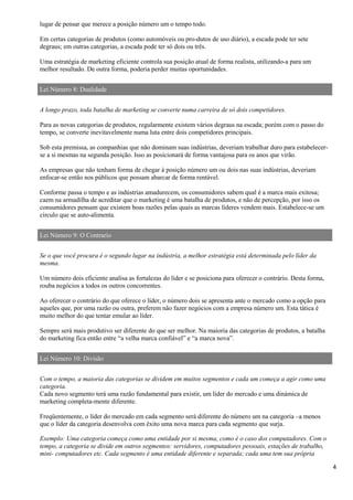 4
lugar de pensar que merece a posição número um o tempo todo.
Em certas categorias de produtos (como automóveis ou pro-dutos de uso diário), a escada pode ter sete
degraus; em outras categorias, a escada pode ter só dois ou três.
Uma estratégia de marketing eficiente controla sua posição atual de forma realista, utilizando-a para um
melhor resultado. De outra forma, poderia perder muitas oportunidades.
Lei Número 8: Dualidade
A longo prazo, toda batalha de marketing se converte numa carreira de só dois competidores.
Para as novas categorias de produtos, regularmente existem vários degraus na escada; porém com o passo do
tempo, se converte inevitavelmente numa luta entre dois competidores principais.
Sob esta premissa, as companhias que não dominam suas indústrias, deveriam trabalhar duro para estabelecer-
se a si mesmas na segunda posição. Isso as posicionará de forma vantajosa para os anos que virão.
As empresas que não tenham forma de chegar à posição número um ou dois nas suas indústrias, deveriam
enfocar-se então nos públicos que possam abarcar de forma rentável.
Conforme passa o tempo e as indústrias amadurecem, os consumidores sabem qual é a marca mais exitosa;
caem na armadilha de acreditar que o marketing é uma batalha de produtos, e não de percepção, por isso os
consumidores pensam que existem boas razões pelas quais as marcas líderes vendem mais. Estabelece-se um
círculo que se auto-alimenta.
Lei Número 9: O Contrario
Se o que você procura é o segundo lugar na indústria, a melhor estratégia está determinada pelo líder da
mesma.
Um número dois eficiente analisa as fortalezas do líder e se posiciona para oferecer o contrário. Desta forma,
rouba negócios a todos os outros concorrentes.
Ao oferecer o contrário do que oferece o líder, o número dois se apresenta ante o mercado como a opção para
aqueles que, por uma razão ou outra, preferem não fazer negócios com a empresa número um. Esta tática é
muito melhor do que tentar emular ao líder.
Sempre será mais produtivo ser diferente do que ser melhor. Na maioria das categorias de produtos, a batalha
do marketing fica então entre “a velha marca confiável” e “a marca nova”.
Lei Número 10: Divisão
Com o tempo, a maioria das categorias se dividem em muitos segmentos e cada um começa a agir como uma
categoria.
Cada novo segmento terá uma razão fundamental para existir, um líder do mercado e uma dinámica de
marketing completa-mente diferente.
Freqüentemente, o líder do mercado em cada segmento será diferente do número um na categoria –a menos
que o líder da categoria desenvolva com êxito uma nova marca para cada segmento que surja.
Exemplo: Uma categoria começa como uma entidade por si mesma, como é o caso dos computadores. Com o
tempo, a categoria se divide em outros segmentos: servidores, computadores pessoais, estações de trabalho,
mini- computadores etc. Cada segmento é uma entidade diferente e separada; cada uma tem sua própria
 