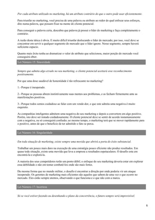 6
Por cada atributo utilizado no marketing, há um atributo contrário do que o outro pode usar eficientemente.
Para triunfar no marketing, você precisa de uma palavra ou atributo ao redor do qual enfocar seus esforços,
dito numa palavra, que possam fixar na mente do cliente potencial.
Para conseguir a palavra certa, descubra que palavra já possui o líder do marketing e faça completamente o
contrário.
A razão desta tática é obvia. E muito difícil triunfar deslocando o líder do mercado; por isso, você deve se
concentrar em servir a qualquer segmento do mercado que o líder ignore. Nesse segmento, sempre haverá
suficiente espacio.
Quanto mais êxito tenha ao dramatizar o valor do atributo que selecionou, maior porção do mercado você
conseguirá obter.
Lei Número 15: Sinceridade
Sempre que admita algo errado no seu marketing, o cliente potencial aceitará esse reconhecimento
positivamente.
Por que uma dose saudável de honestidade é tão refrescante no marketing?
1.- Porque é inesperado.
2.- Porque as pessoas abrem instintivamente suas mentes aos problemas, e as fecham firmemente ante as
manifestações positivas.
3.- Porque todos somos cuidadoso ao falar com um vende-dor, e que este admita uma negativa é muito
esquisito.
As companhias inteligentes admitem uma negativa do seu marketing e depois a convertem em algo positivo.
Porém, isto deve ser tratado cuidadosamente. O cliente potencial deve se sentir de acordo instantaneamente
com a negativa, ou só conseguirá confusão; ao mesmo tempo, o marketing terá que se mover rapidamente para
o positivo, antes de que o beneficio de ter admitido o fato se perca.
Lei Número 16: Singularidade
Em toda situação de marketing, existe sempre uma movida que abrirá a porta do êxito substancial.
Trabalhar um pouco mais duro na execução de uma estratégia pouco eficiente não produz resultados. Em
quase toda situação, existe uma movida que leva a empresa a resultados espetaculares. O desafío esta em
encontrá-la e explorá-la.
A maioria dos seus competidores terão um ponto débil; o enfoque do seu marketing deveria estar em explorar
essa debilidade e não em tentar combatê-los onde são mais fortes.
Da mesma forma que no mundo militar, o desafio é encontrar a direção por onde poderia vir um ataque
inesperado. Os gerentes de marketing mais eficientes são aqueles que sabem de uma vez o que ocorre no
mercado. Eles estão sempre atentos, observando o que funciona e o que não com a marca.
Lei Número 17: Incerteza
Só se você estiver fazendo ou desenhando o plano da concorrência, o futuro sempre será imprevisível.
 