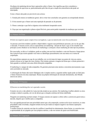 7
Os planos de marketing devem fazer suposições sobre o futuro. Isto significa que deve considerar a
possibilidade de equivocar-se, particularmente pelo fato de que a reação da concorrência não pode ser
antecipada.
Como o futuro não pode ser previsível com certeza:
1.- Estude pelo menos as tendências gerais: deve evitar tirar conclusões sem garantia ou extrapolando demais.
2.- Evite assumir que o futuro será uma repetição do passado ou do presente.
3.- Pense e antecipe o que fará se alguma coisa totalmente inesperada ocorre.
4.- Faça que sua organização e planos sejam flexíveis, para assim poder responder às mudanças que ocorram.
Lei Número 18: Êxito
O êxito nos negócios quase sempre leva à arrogância, o que na maioria das vezes leva ao fracasso.
As pessoas com êxito tendem a perder a objetividade e seguem suas preferências pessoais, em vez do que dita
o mercado. O mesmo ocorre com os especialistas em marketing - deixam de fazer o que os fez triunfar num
princípio (como obedecer as leis básicas do marketing) e começam a fazer marketing de todo tipo de produtos.
Por essa razão, se não se é cuidadoso, pode-se acabar com um êxito imediato e com um fracasso a longo prazo.
Isto é possível que ocorra quando você mais se identifique pessoalmente com sua marca ou o nome da
corporação.
Os especialistas separam seu ego do seu trabalho; em vez de tratar de impor seu ponto de vista aos outros,
tentam colocar-se no lugar dos seus clientes. Eles tentam, pensam e reagem da forma que o cliente potencial o
faria quando se enfrente com uma oferta feita pela companhia.
O marketing é o sangue de toda companhia. Os gerentes precisam estar atentos e encontrar precisamente o que
está ocorrendo no mercado.
A informação de fontes não muito fidedignas não é simples-mente a segunda melhor opção pode ser fatal para
o futuro financeiro de uma corporação. Reuna sua própria informação do mercado diretamente, não filtrada
através de outros.
Lei Número 19: Fracasso
O fracasso no marketing deve ser esperado e aceito.
Cometer um erro e não admiti-lo é uma movida errada na sua carreira. Em marketing é melhor admitir os erros
a tempo e reduzir as perdas, em vez de deixar que a situação continue de forma indefinida.
Ninguém em marketing acertará sempre. O truque consiste em separar o efeito sobre a carreira de quem toma a
decisão, daquilo que é melhor para a companhia.
Se a sua agenda pessoal tem uma prioridade menor que a da corporação, aceitar-se-ão riscos razoáveis; se estas
prioridades estão invertidas, ninguém tentará inovar por medo ao impacto negativo nas futuras aspirações
profissionais.
A melhor forma de controlar este tipo de conflitos é manifestá-los abertamente; dessa forma, os conceitos tem
a oportunidade de ser julgados por seus próprios méritos, e não nos termos de quem será beneficiado.
Lei Número 20: Exageração
 