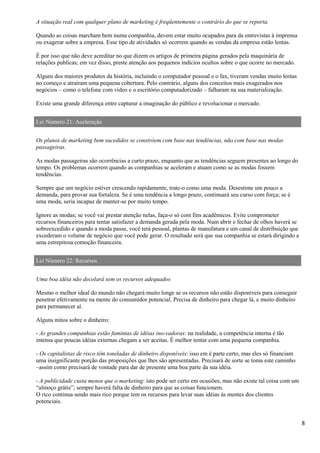 8
A situação real com qualquer plano de marketing é freqüentemente o contrário do que se reporta.
Quando as coisas marcham bem numa companhia, devem estar muito ocupados para da entrevistas à imprensa
ou exagerar sobre a empresa. Esse tipo de atividades só ocorrem quando as vendas da empresa estão lentas.
É por isso que não deve acreditar no que dizem os artigos de primeira página gerados pela maquinária de
relações publicas; em vez disso, preste atenção aos pequenos indícios ocultos sobre o que ocorre no mercado.
Alguns dos maiores produtos da história, incluindo o computador pessoal e o fax, tiveram vendas muito lentas
no começo e atraíram uma pequena cobertura. Pelo contrário, alguns dos conceitos mais exagerados nos
negócios – como o telefone com vídeo e o escritório computadorizado – falharam na sua materialização.
Existe uma grande diferença entre capturar a imaginação do público e revolucionar o mercado.
Lei Número 21: Aceleração
Os planos de marketing bem sucedidos se constróem com base nas tendências, não com base nas modas
passageiras.
As modas passageiras são ocorrências a curto prazo, enquanto que as tendências seguem presentes ao longo do
tempo. Os problemas ocorrem quando as companhias se aceleram e atuam como se as modas fossem
tendências.
Sempre que um negócio estiver crescendo rapidamente, trate-o como uma moda. Desestime um pouco a
demanda, para provar sua fortaleza. Se é uma tendência a longo prazo, continuará seu curso com força; se é
uma moda, seria incapaz de manter-se por muito tempo.
Ignore as modas; se você vai prestar atenção nelas, faça-o só com fins acadêmicos. Evite comprometer
recursos financeiros para tentar satisfazer a demanda gerada pela moda. Num abrir e fechar de olhos haverá se
sobreexcedido e quando a moda passe, você terá pessoal, plantas de manufatura e um canal de distribuição que
excederam o volume de negócio que você pode gerar. O resultado será que sua companhia se estará dirigindo a
uma estrepitosa comoção financeira.
Lei Número 22: Recursos
Uma boa idéia não decolará sem os recursos adequados
Mesmo o melhor ideal do mundo não chegará muito longe se os recursos não estão disponíveis para conseguir
penetrar efetivamente na mente do consumidor potencial. Precisa de dinheiro para chegar lá, e muito dinheiro
para permanecer aí.
Alguns mitos sobre o dinheiro:
- As grandes companhias estão famintas de idéias ino-vadoras: na realidade, a competência interna é tão
intensa que poucas idéias externas chegam a ser aceitas. É melhor tentar com uma pequena companhia.
- Os capitalistas de risco têm toneladas de dinheiro disponíveis: isso em é parte certo, mas eles só financiam
uma insignificante porção das proposições que lhes são apresentadas. Precisará de sorte se toma este caminho
–assim como precisará de vontade para dar de presente uma boa parte da sua idéia.
- A publicidade custa menos que o marketing: isto pode ser certo em ocasiões, mas não existe tal coisa com um
“almoço grátis”; sempre haverá falta de dinheiro para que as coisas funcionem.
O rico continua sendo mais rico porque tem os recursos para levar suas idéias às mentes dos clientes
potenciais.
 