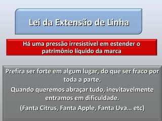 Lei da Extensão de Linha

      Há uma pressão irresistível em estender o
           patrimônio líquido da marca


Prefira ser forte em algum lugar, do que ser fraco por
                     toda a parte.
  Quando queremos abraçar tudo, inevitavelmente
               entramos em dificuldade.
     (Fanta Citrus, Fanta Apple, Fanta Uva… etc)
 
