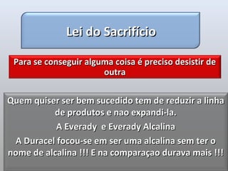 Lei do Sacrifício

 Para se conseguir alguma coisa é preciso desistir de
                       outra


Quem quiser ser bem sucedido tem de reduzir a linha
          de produtos e nao expandi-la.
           A Everady e Everady Alcalina
 A Duracel focou-se em ser uma alcalina sem ter o
nome de alcalina !!! E na comparaçao durava mais !!!
 