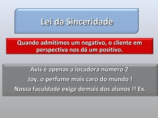 Lei da Sinceridade

Quando admitimos um negativo, o cliente em
     perspectiva nos dá um positivo.


     Avis é apenas a locadora número 2
    Joy, o perfume mais caro do mundo !
Nossa faculdade exige demais dos alunos !! Ex.
 