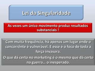 Lei da Singularidade

  As vezes um único movimento produz resultados
                   substanciais !


 Com muita frequência, há apenas um lugar onde o
 concorrênte é vulnerável. E esse é o foco de toda a
                  força invasora.
O que dá certo no marketing é o mesmo que dá certo
             na guerra… o inesperado.
 