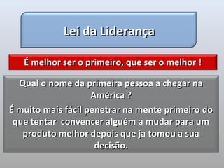 Lei da Liderança

   É melhor ser o primeiro, que ser o melhor !

  Qual o nome da primeira pessoa a chegar na
                    América ?
É muito mais fácil penetrar na mente primeiro do
 que tentar convencer alguém a mudar para um
   produto melhor depois que ja tomou a sua
                     decisão.
 
